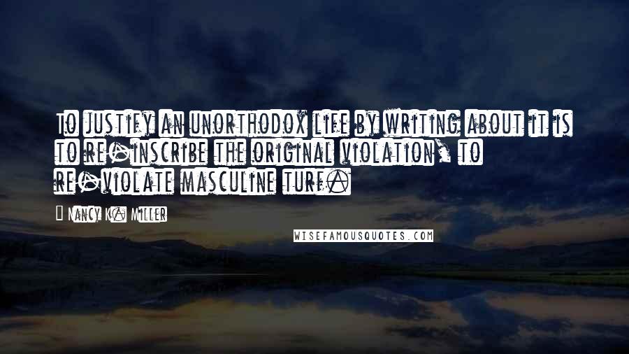 Nancy K. Miller Quotes: To justify an unorthodox life by writing about it is to re-inscribe the original violation, to re-violate masculine turf.