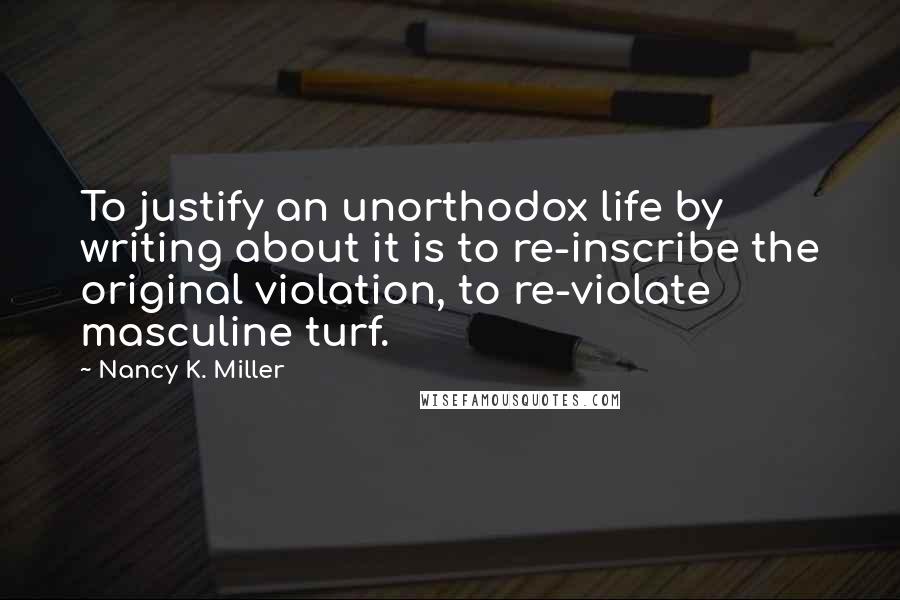 Nancy K. Miller Quotes: To justify an unorthodox life by writing about it is to re-inscribe the original violation, to re-violate masculine turf.