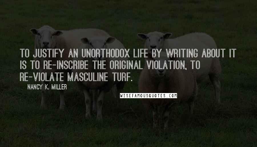 Nancy K. Miller Quotes: To justify an unorthodox life by writing about it is to re-inscribe the original violation, to re-violate masculine turf.