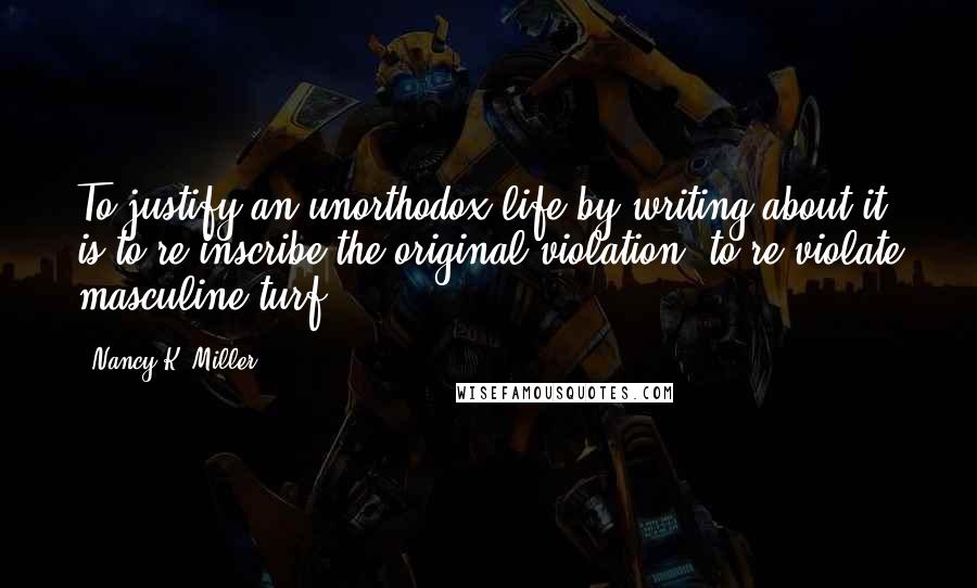 Nancy K. Miller Quotes: To justify an unorthodox life by writing about it is to re-inscribe the original violation, to re-violate masculine turf.