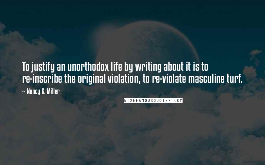 Nancy K. Miller Quotes: To justify an unorthodox life by writing about it is to re-inscribe the original violation, to re-violate masculine turf.