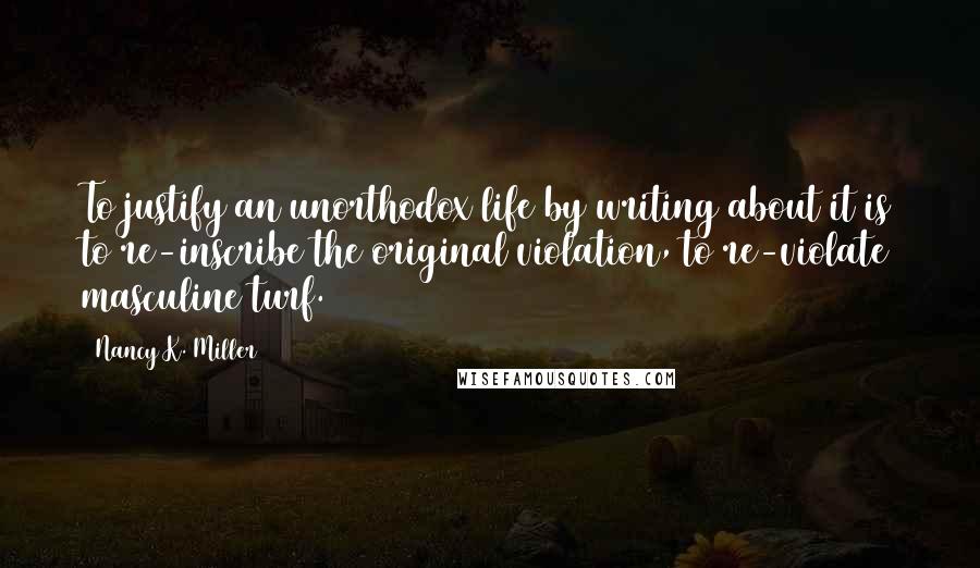 Nancy K. Miller Quotes: To justify an unorthodox life by writing about it is to re-inscribe the original violation, to re-violate masculine turf.