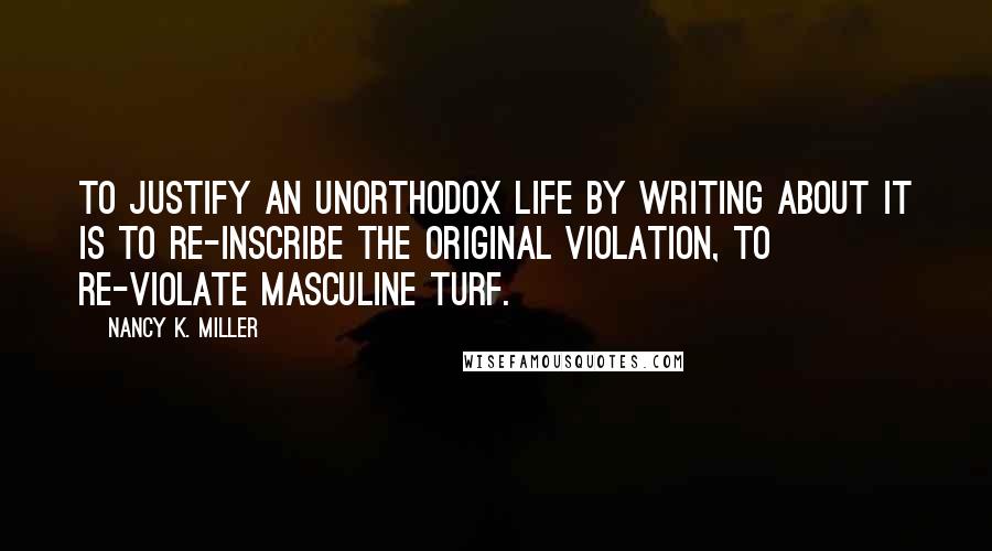 Nancy K. Miller Quotes: To justify an unorthodox life by writing about it is to re-inscribe the original violation, to re-violate masculine turf.