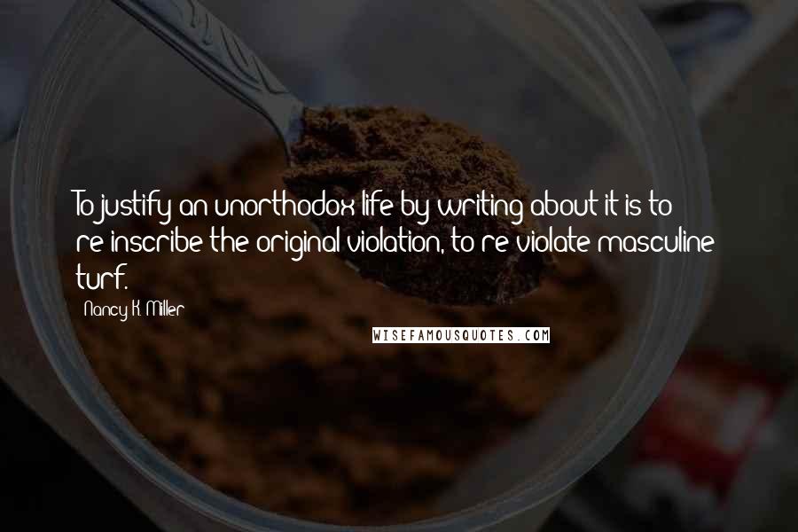 Nancy K. Miller Quotes: To justify an unorthodox life by writing about it is to re-inscribe the original violation, to re-violate masculine turf.