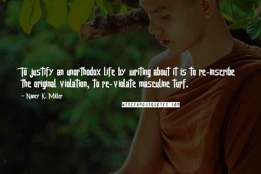 Nancy K. Miller Quotes: To justify an unorthodox life by writing about it is to re-inscribe the original violation, to re-violate masculine turf.