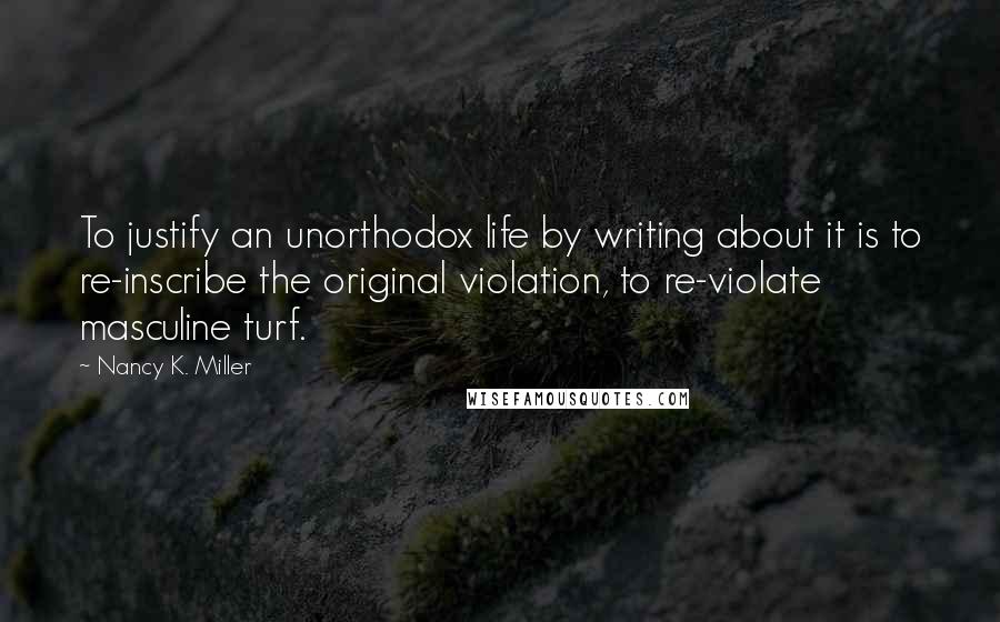 Nancy K. Miller Quotes: To justify an unorthodox life by writing about it is to re-inscribe the original violation, to re-violate masculine turf.