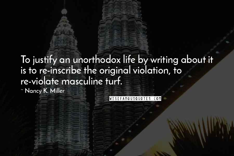 Nancy K. Miller Quotes: To justify an unorthodox life by writing about it is to re-inscribe the original violation, to re-violate masculine turf.