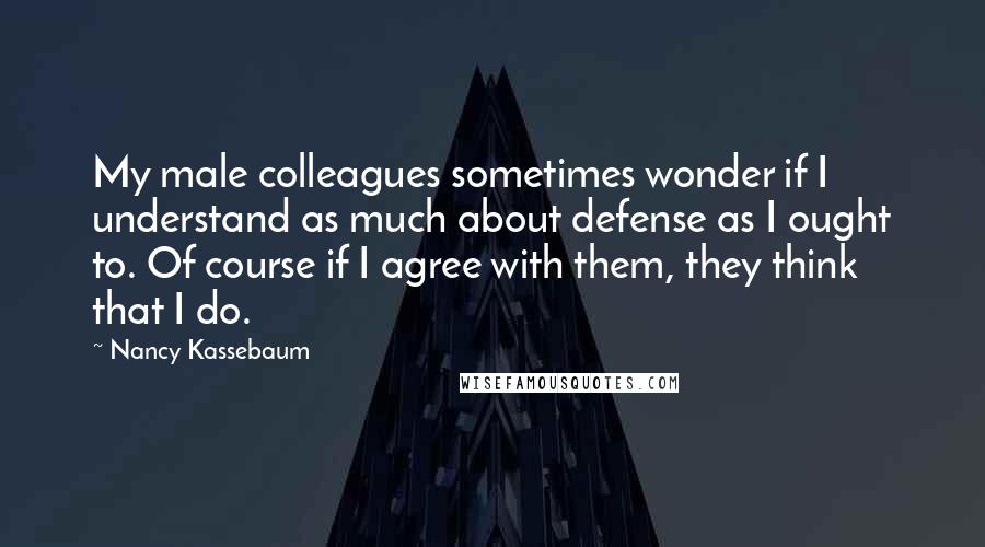 Nancy Kassebaum Quotes: My male colleagues sometimes wonder if I understand as much about defense as I ought to. Of course if I agree with them, they think that I do.