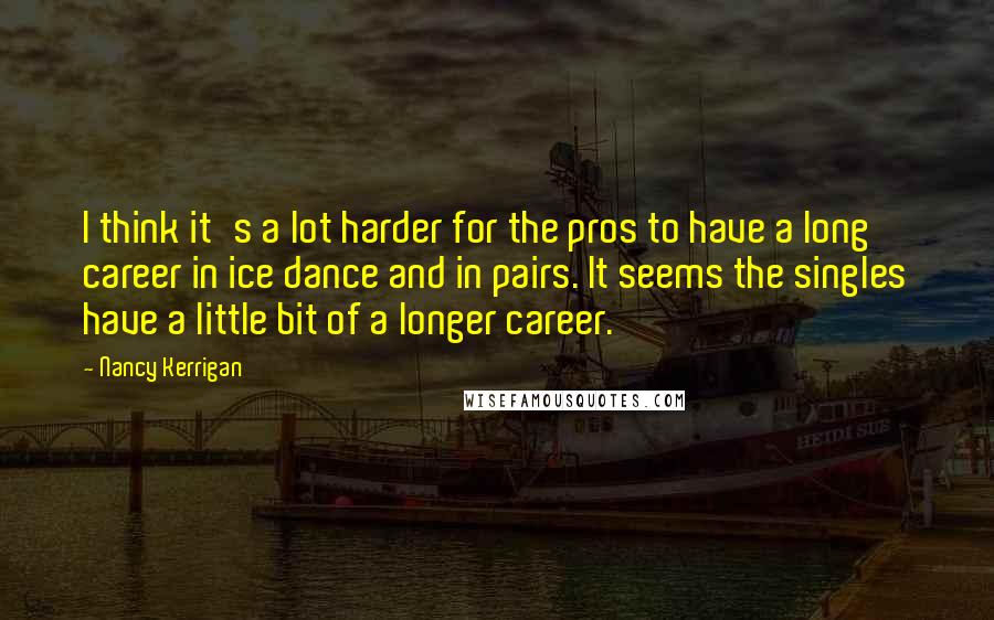 Nancy Kerrigan Quotes: I think it's a lot harder for the pros to have a long career in ice dance and in pairs. It seems the singles have a little bit of a longer career.