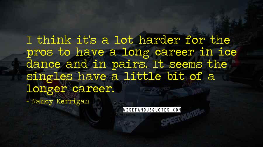 Nancy Kerrigan Quotes: I think it's a lot harder for the pros to have a long career in ice dance and in pairs. It seems the singles have a little bit of a longer career.
