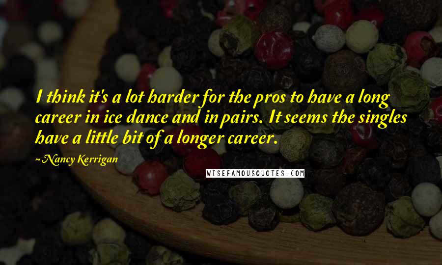 Nancy Kerrigan Quotes: I think it's a lot harder for the pros to have a long career in ice dance and in pairs. It seems the singles have a little bit of a longer career.