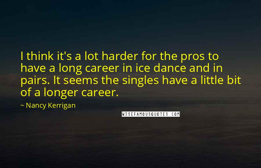 Nancy Kerrigan Quotes: I think it's a lot harder for the pros to have a long career in ice dance and in pairs. It seems the singles have a little bit of a longer career.