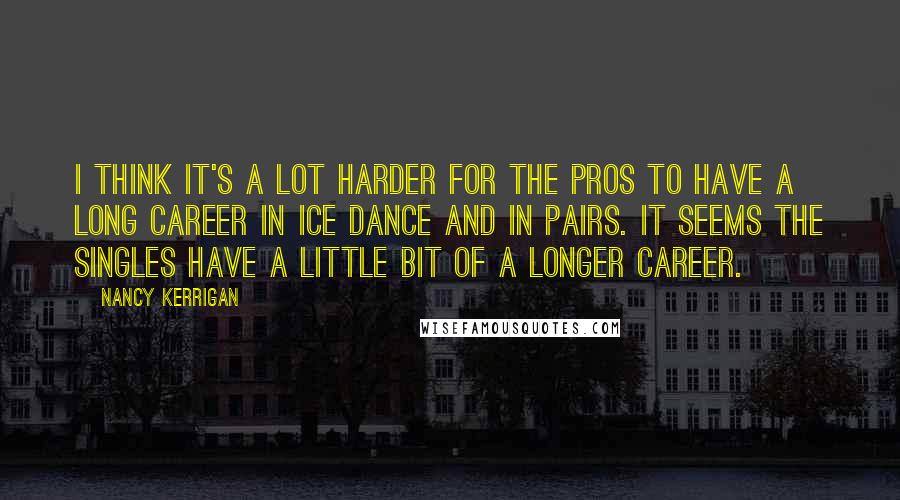 Nancy Kerrigan Quotes: I think it's a lot harder for the pros to have a long career in ice dance and in pairs. It seems the singles have a little bit of a longer career.