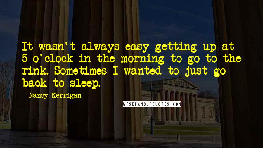 Nancy Kerrigan Quotes: It wasn't always easy getting up at 5 o'clock in the morning to go to the rink. Sometimes I wanted to just go back to sleep.