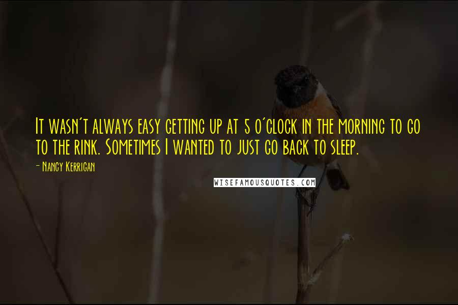 Nancy Kerrigan Quotes: It wasn't always easy getting up at 5 o'clock in the morning to go to the rink. Sometimes I wanted to just go back to sleep.