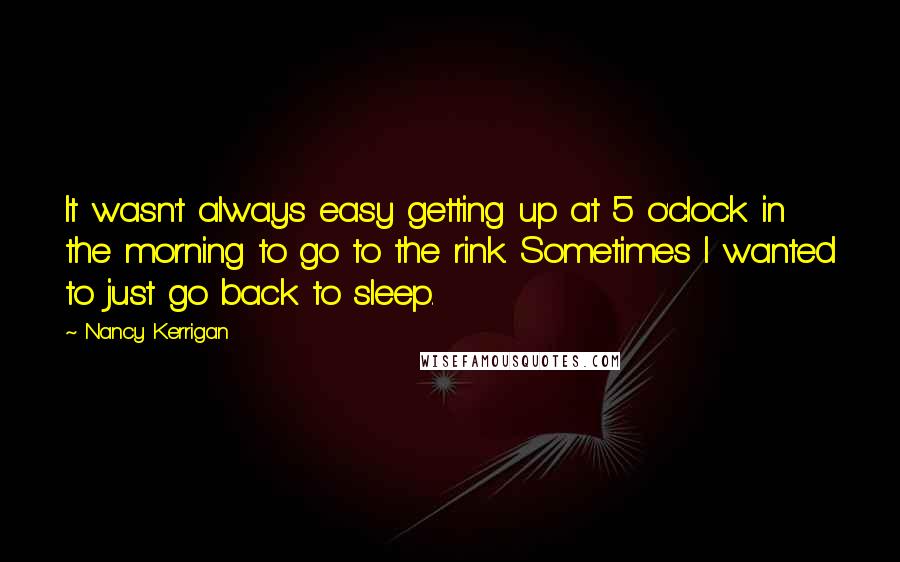 Nancy Kerrigan Quotes: It wasn't always easy getting up at 5 o'clock in the morning to go to the rink. Sometimes I wanted to just go back to sleep.