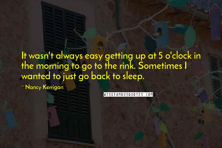 Nancy Kerrigan Quotes: It wasn't always easy getting up at 5 o'clock in the morning to go to the rink. Sometimes I wanted to just go back to sleep.