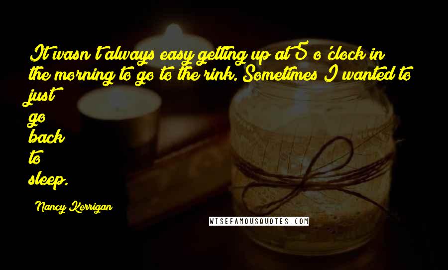 Nancy Kerrigan Quotes: It wasn't always easy getting up at 5 o'clock in the morning to go to the rink. Sometimes I wanted to just go back to sleep.