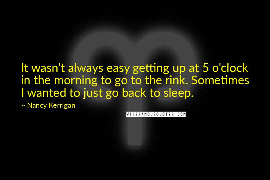 Nancy Kerrigan Quotes: It wasn't always easy getting up at 5 o'clock in the morning to go to the rink. Sometimes I wanted to just go back to sleep.