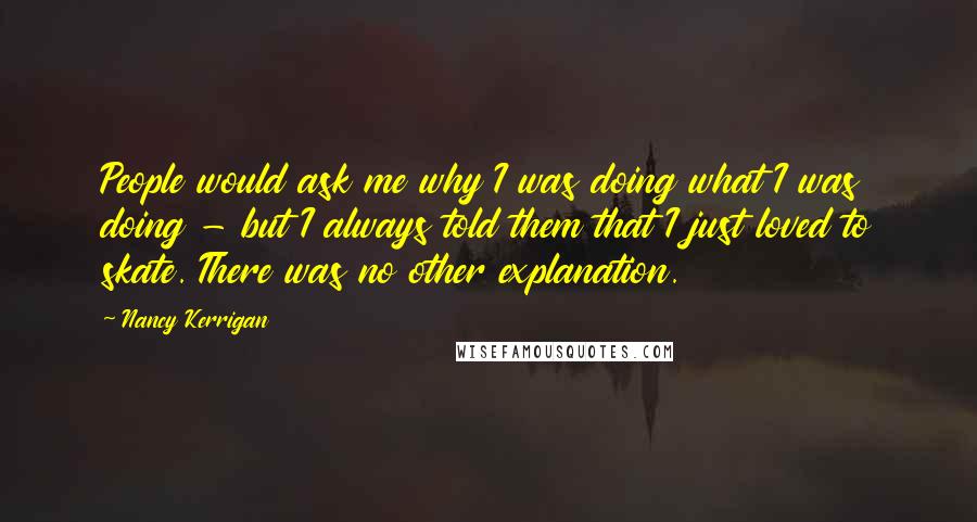 Nancy Kerrigan Quotes: People would ask me why I was doing what I was doing - but I always told them that I just loved to skate. There was no other explanation.