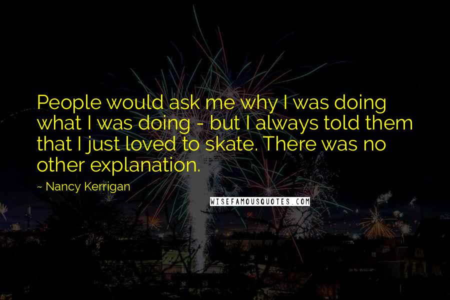 Nancy Kerrigan Quotes: People would ask me why I was doing what I was doing - but I always told them that I just loved to skate. There was no other explanation.