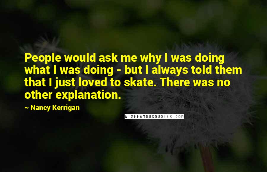 Nancy Kerrigan Quotes: People would ask me why I was doing what I was doing - but I always told them that I just loved to skate. There was no other explanation.