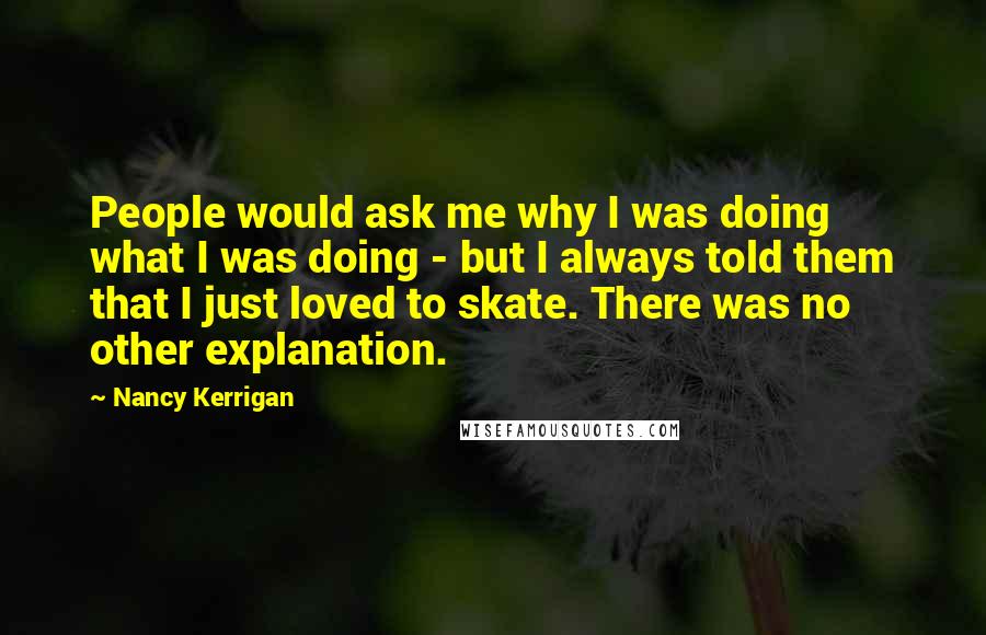Nancy Kerrigan Quotes: People would ask me why I was doing what I was doing - but I always told them that I just loved to skate. There was no other explanation.