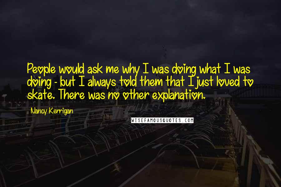 Nancy Kerrigan Quotes: People would ask me why I was doing what I was doing - but I always told them that I just loved to skate. There was no other explanation.