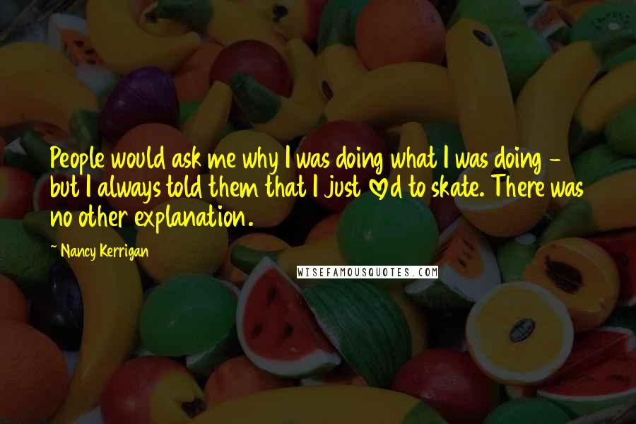 Nancy Kerrigan Quotes: People would ask me why I was doing what I was doing - but I always told them that I just loved to skate. There was no other explanation.