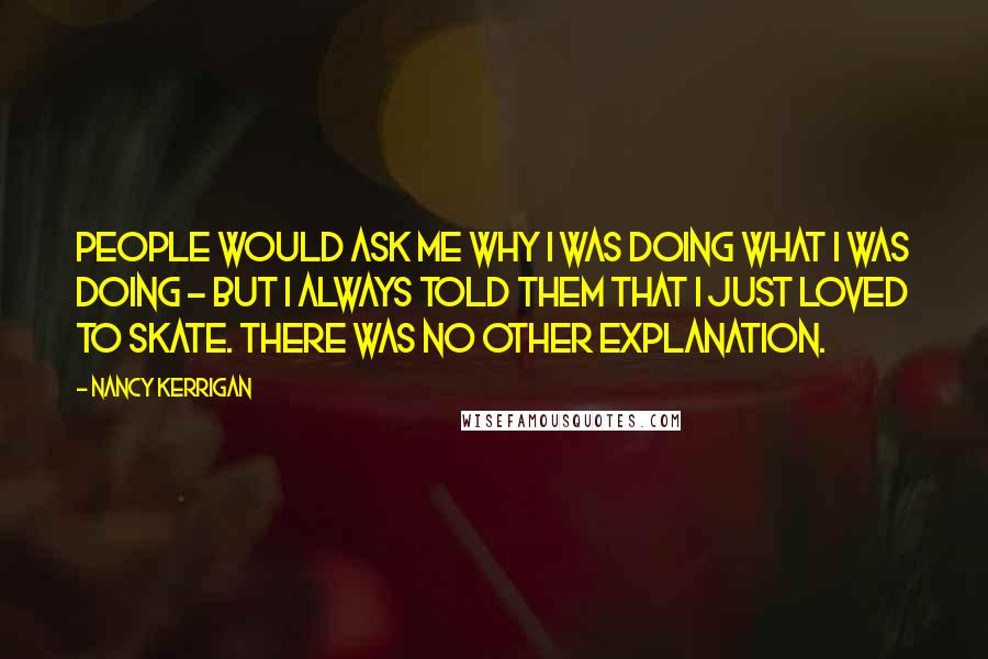 Nancy Kerrigan Quotes: People would ask me why I was doing what I was doing - but I always told them that I just loved to skate. There was no other explanation.