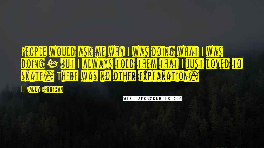 Nancy Kerrigan Quotes: People would ask me why I was doing what I was doing - but I always told them that I just loved to skate. There was no other explanation.