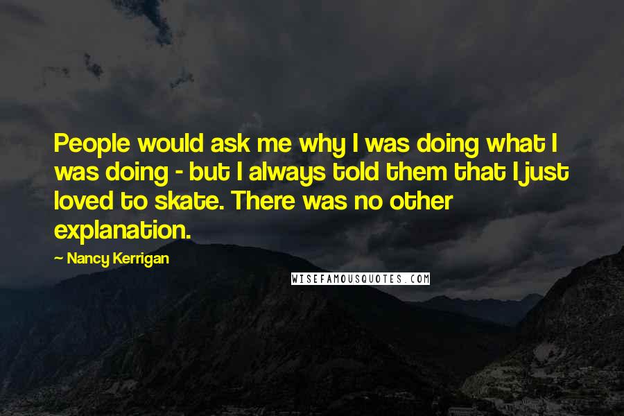 Nancy Kerrigan Quotes: People would ask me why I was doing what I was doing - but I always told them that I just loved to skate. There was no other explanation.