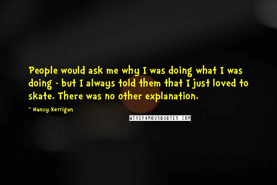 Nancy Kerrigan Quotes: People would ask me why I was doing what I was doing - but I always told them that I just loved to skate. There was no other explanation.