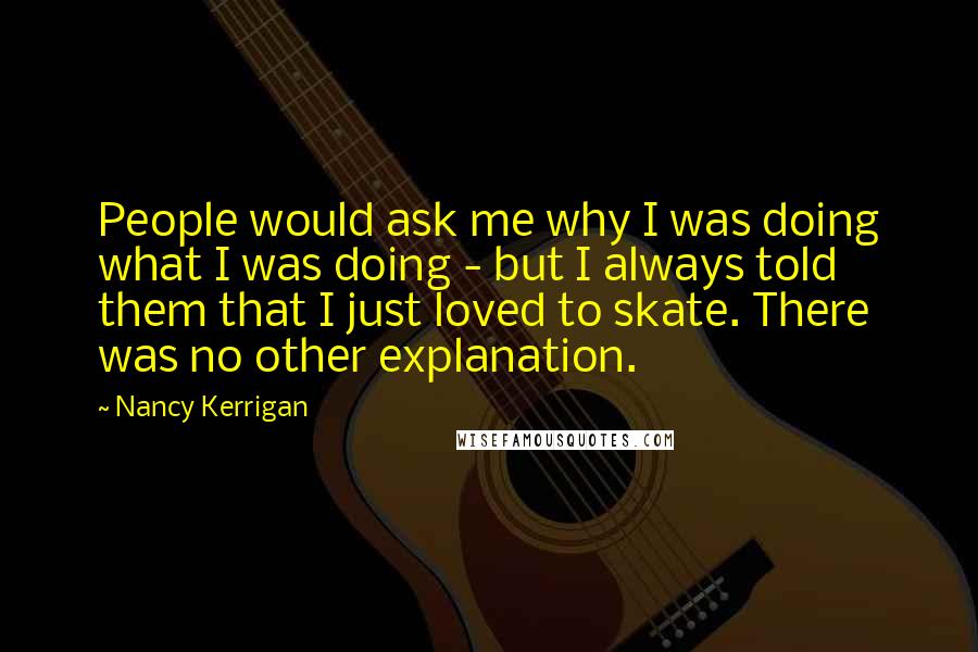 Nancy Kerrigan Quotes: People would ask me why I was doing what I was doing - but I always told them that I just loved to skate. There was no other explanation.