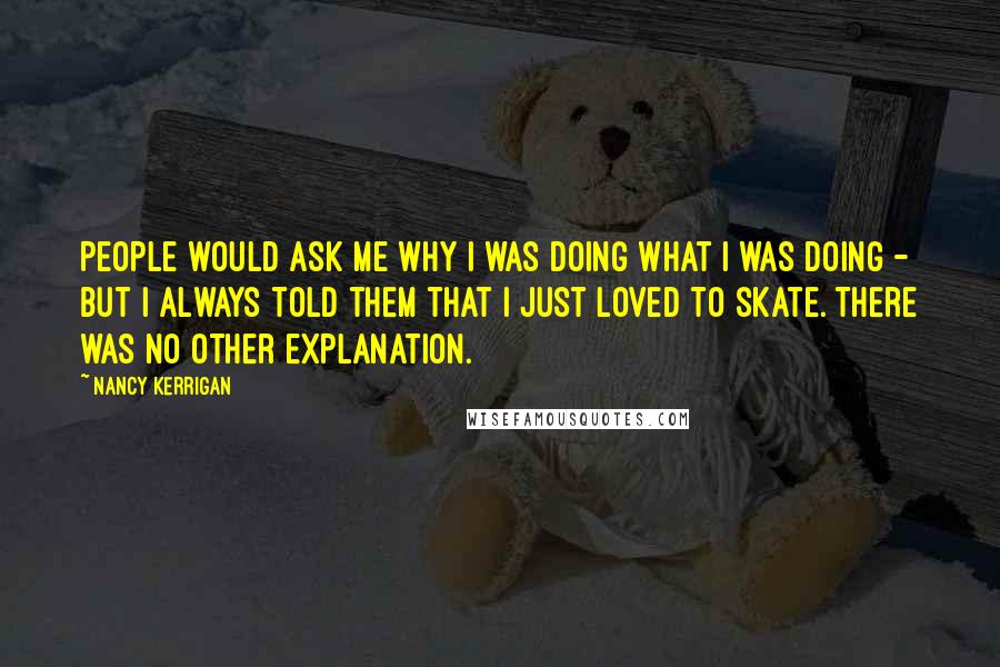 Nancy Kerrigan Quotes: People would ask me why I was doing what I was doing - but I always told them that I just loved to skate. There was no other explanation.