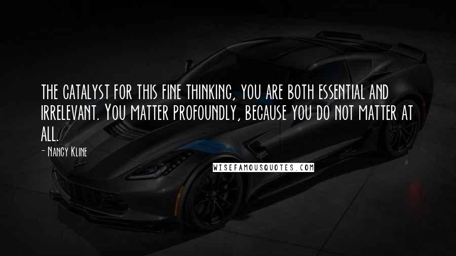 Nancy Kline Quotes: the catalyst for this fine thinking, you are both essential and irrelevant. You matter profoundly, because you do not matter at all.
