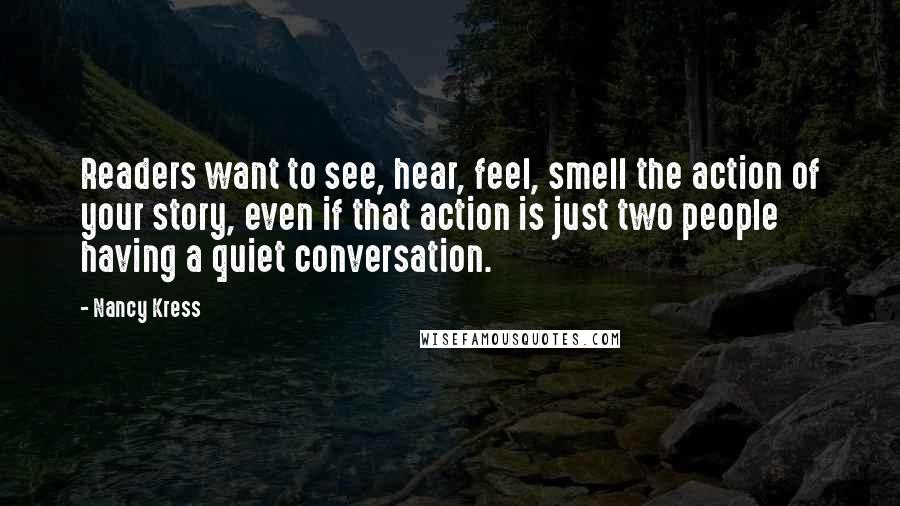 Nancy Kress Quotes: Readers want to see, hear, feel, smell the action of your story, even if that action is just two people having a quiet conversation.