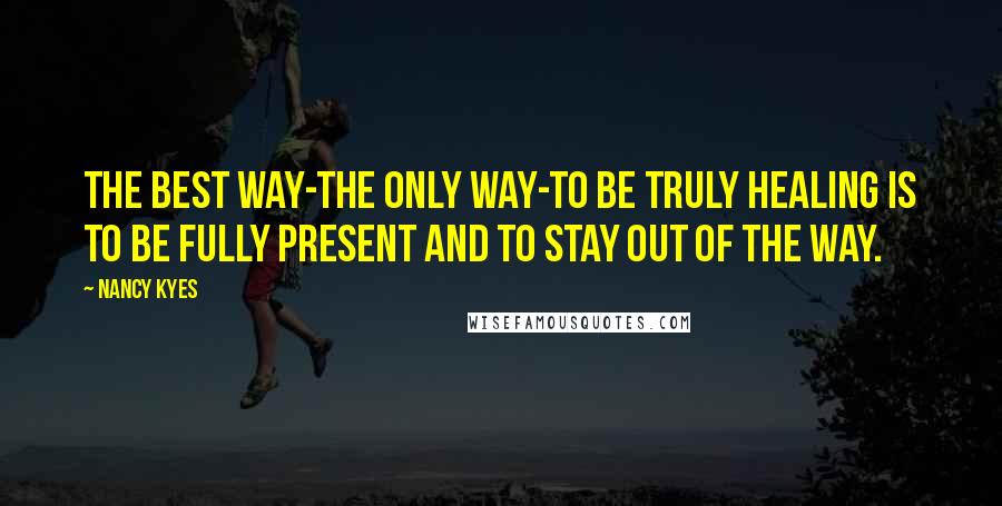 Nancy Kyes Quotes: The best way-the only way-to be truly healing is to be fully present and to stay out of the way.