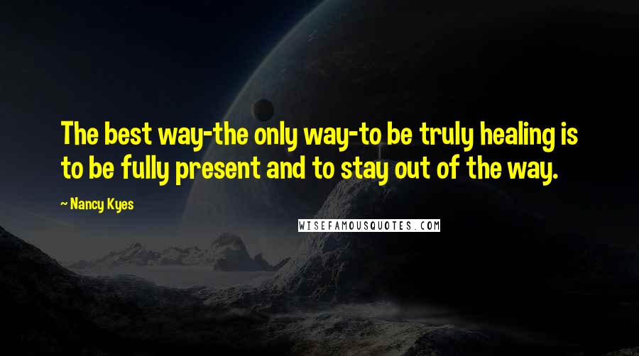 Nancy Kyes Quotes: The best way-the only way-to be truly healing is to be fully present and to stay out of the way.