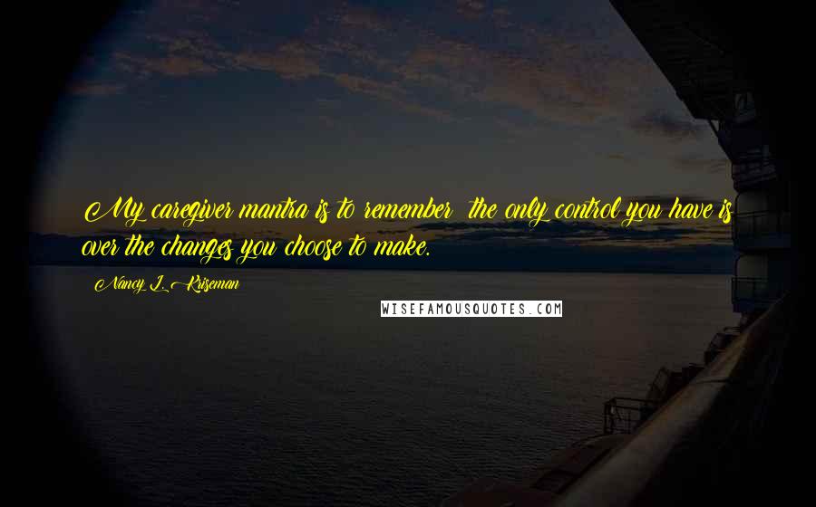 Nancy L. Kriseman Quotes: My caregiver mantra is to remember: the only control you have is over the changes you choose to make.