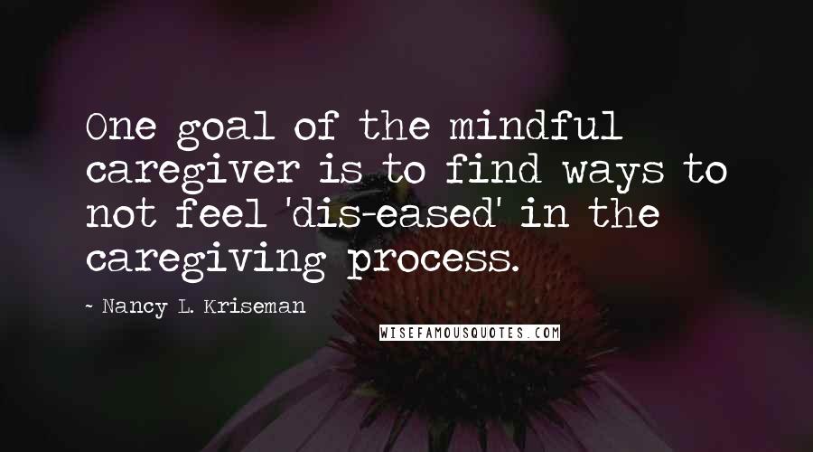 Nancy L. Kriseman Quotes: One goal of the mindful caregiver is to find ways to not feel 'dis-eased' in the caregiving process.