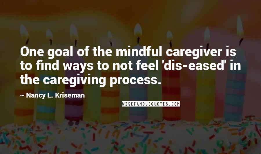 Nancy L. Kriseman Quotes: One goal of the mindful caregiver is to find ways to not feel 'dis-eased' in the caregiving process.