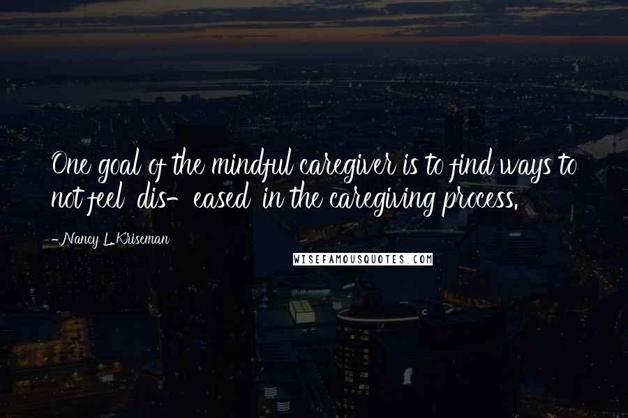 Nancy L. Kriseman Quotes: One goal of the mindful caregiver is to find ways to not feel 'dis-eased' in the caregiving process.