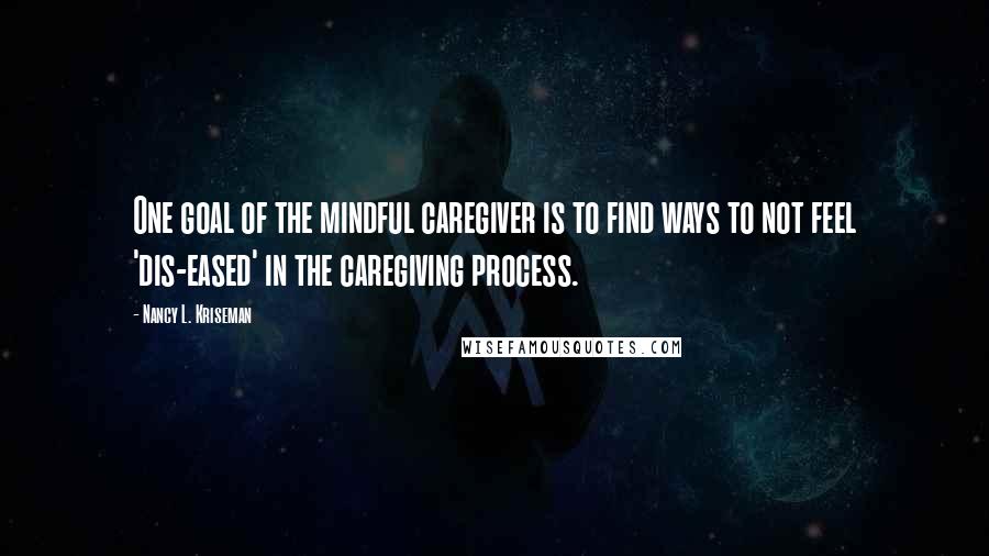 Nancy L. Kriseman Quotes: One goal of the mindful caregiver is to find ways to not feel 'dis-eased' in the caregiving process.