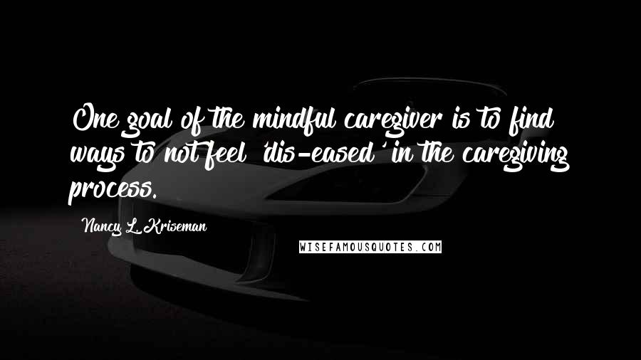 Nancy L. Kriseman Quotes: One goal of the mindful caregiver is to find ways to not feel 'dis-eased' in the caregiving process.