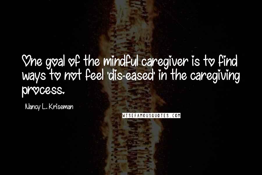 Nancy L. Kriseman Quotes: One goal of the mindful caregiver is to find ways to not feel 'dis-eased' in the caregiving process.