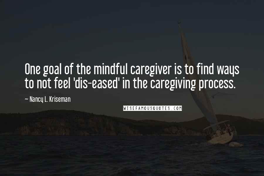 Nancy L. Kriseman Quotes: One goal of the mindful caregiver is to find ways to not feel 'dis-eased' in the caregiving process.