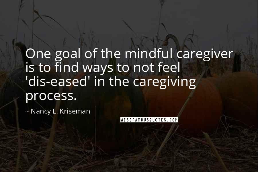 Nancy L. Kriseman Quotes: One goal of the mindful caregiver is to find ways to not feel 'dis-eased' in the caregiving process.