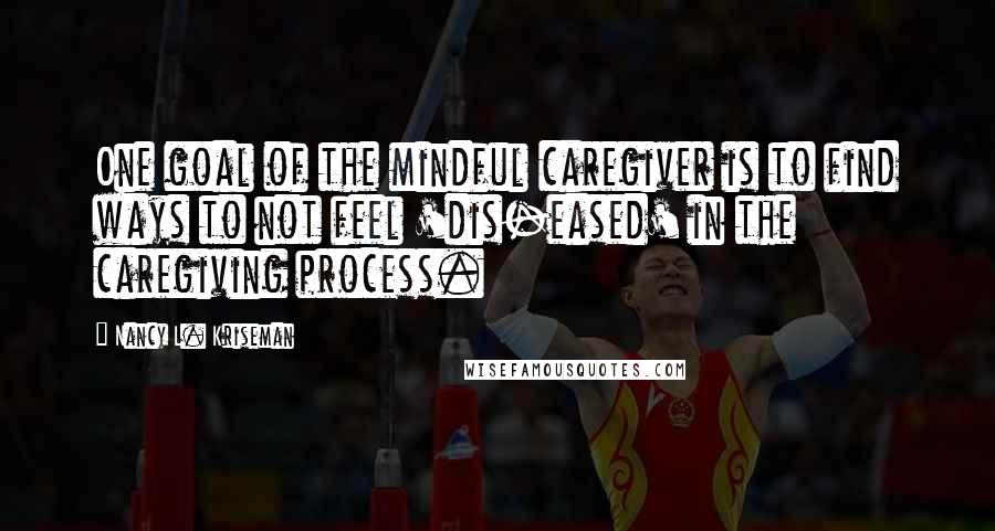 Nancy L. Kriseman Quotes: One goal of the mindful caregiver is to find ways to not feel 'dis-eased' in the caregiving process.