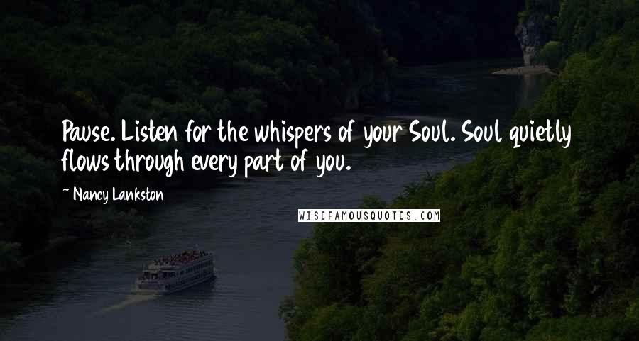 Nancy Lankston Quotes: Pause. Listen for the whispers of your Soul. Soul quietly flows through every part of you.